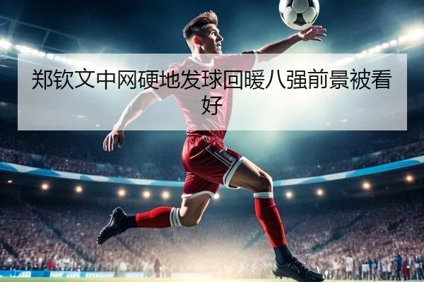 郑钦文中网硬地发球回暖八强前景被看好